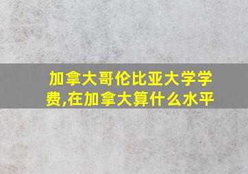 加拿大哥伦比亚大学学费,在加拿大算什么水平