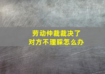 劳动仲裁裁决了对方不理睬怎么办