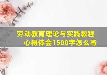 劳动教育理论与实践教程心得体会1500字怎么写