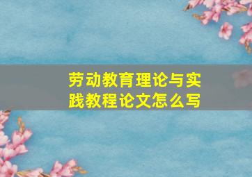 劳动教育理论与实践教程论文怎么写