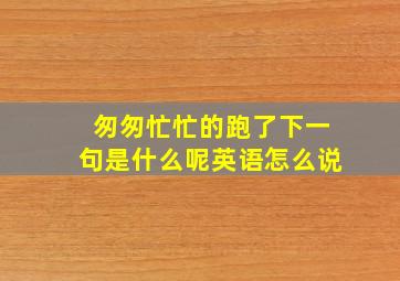 匆匆忙忙的跑了下一句是什么呢英语怎么说