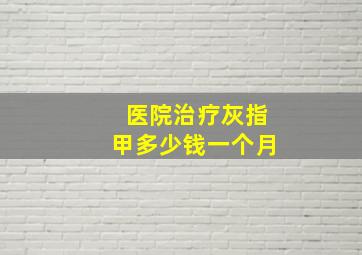 医院治疗灰指甲多少钱一个月