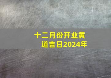 十二月份开业黄道吉日2024年