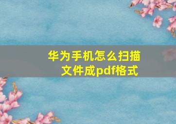 华为手机怎么扫描文件成pdf格式