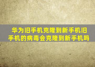 华为旧手机克隆到新手机旧手机的病毒会克隆到新手机吗