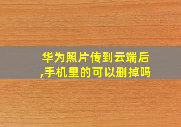 华为照片传到云端后,手机里的可以删掉吗