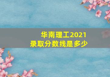 华南理工2021录取分数线是多少