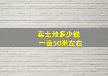 卖土地多少钱一亩50米左右