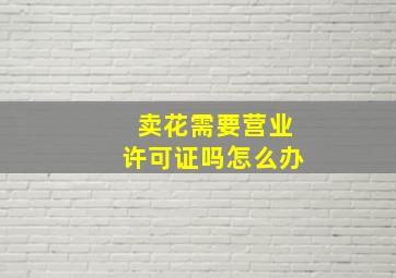 卖花需要营业许可证吗怎么办