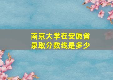 南京大学在安徽省录取分数线是多少