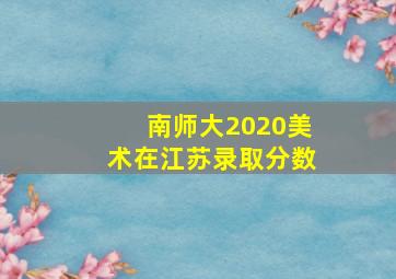 南师大2020美术在江苏录取分数