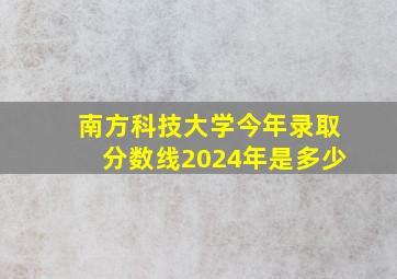 南方科技大学今年录取分数线2024年是多少