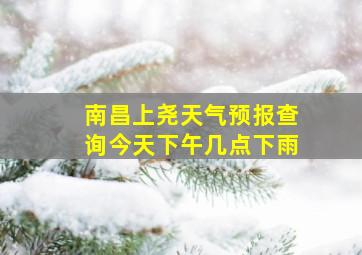 南昌上尧天气预报查询今天下午几点下雨