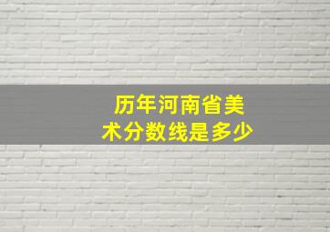 历年河南省美术分数线是多少