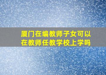 厦门在编教师子女可以在教师任教学校上学吗