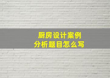 厨房设计案例分析题目怎么写