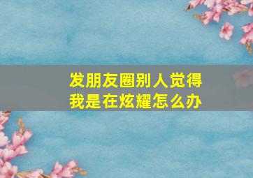 发朋友圈别人觉得我是在炫耀怎么办