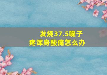 发烧37.5嗓子疼浑身酸痛怎么办