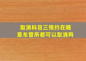 取消科目三预约在随意车管所都可以取消吗