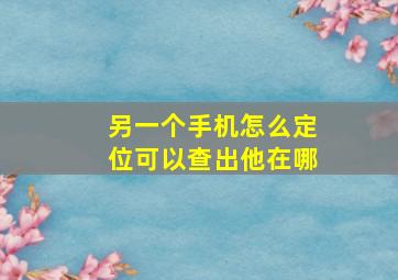 另一个手机怎么定位可以查出他在哪