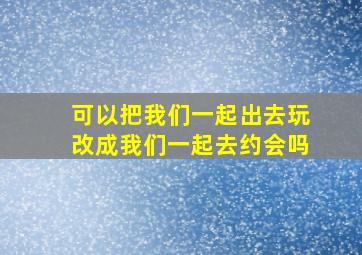 可以把我们一起出去玩改成我们一起去约会吗