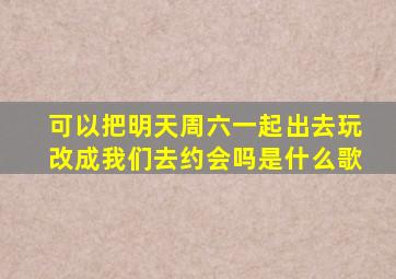 可以把明天周六一起出去玩改成我们去约会吗是什么歌