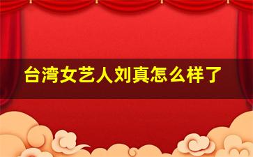 台湾女艺人刘真怎么样了