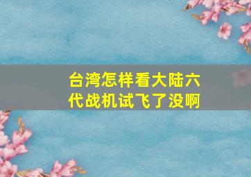 台湾怎样看大陆六代战机试飞了没啊