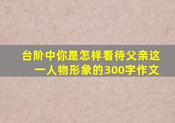 台阶中你是怎样看待父亲这一人物形象的300字作文