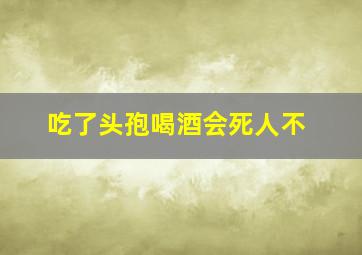 吃了头孢喝酒会死人不