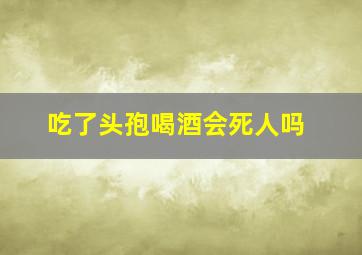 吃了头孢喝酒会死人吗