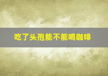 吃了头孢能不能喝咖啡