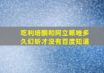 吃利培酮和阿立哌唑多久幻听才没有百度知道