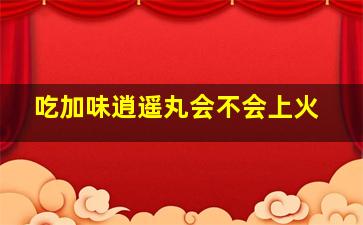 吃加味逍遥丸会不会上火