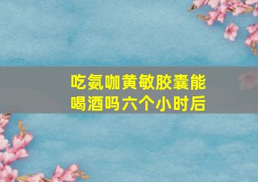 吃氨咖黄敏胶囊能喝酒吗六个小时后