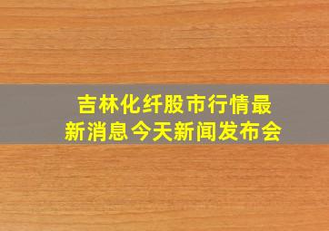 吉林化纤股市行情最新消息今天新闻发布会