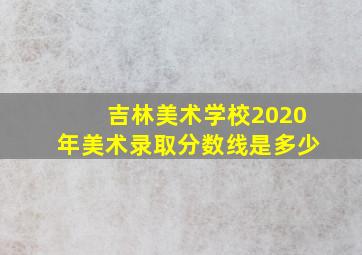 吉林美术学校2020年美术录取分数线是多少