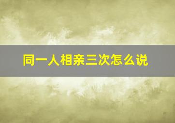 同一人相亲三次怎么说