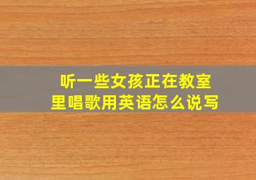 听一些女孩正在教室里唱歌用英语怎么说写