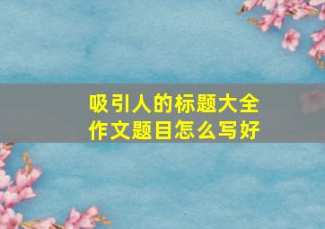 吸引人的标题大全作文题目怎么写好