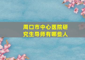 周口市中心医院研究生导师有哪些人