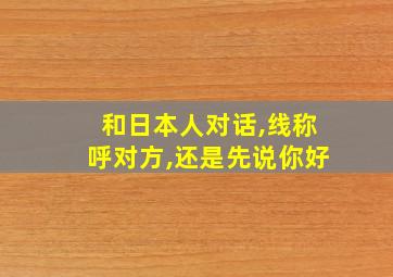 和日本人对话,线称呼对方,还是先说你好