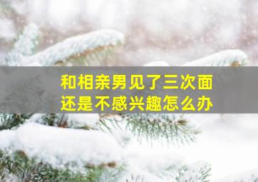 和相亲男见了三次面还是不感兴趣怎么办