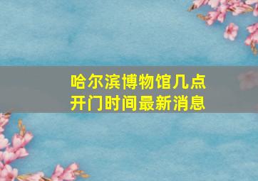 哈尔滨博物馆几点开门时间最新消息