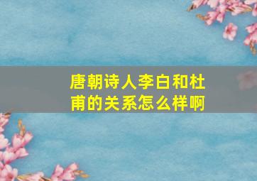 唐朝诗人李白和杜甫的关系怎么样啊