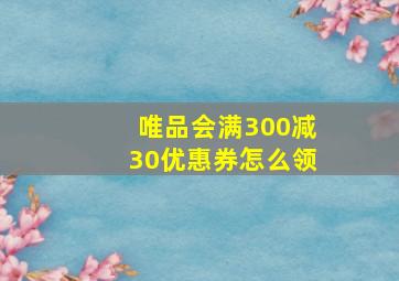 唯品会满300减30优惠券怎么领