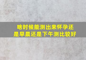 啥时候能测出来怀孕还是早晨还是下午测比较好