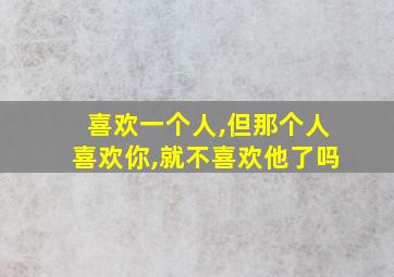 喜欢一个人,但那个人喜欢你,就不喜欢他了吗