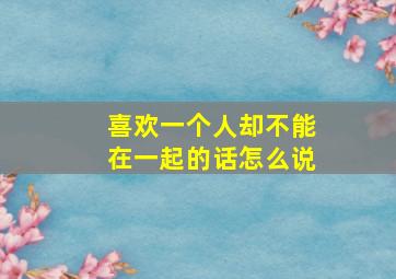 喜欢一个人却不能在一起的话怎么说