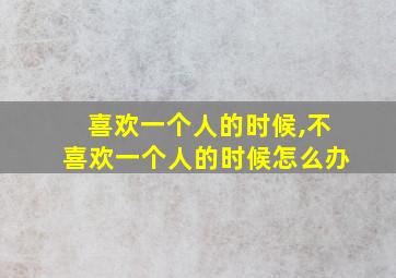 喜欢一个人的时候,不喜欢一个人的时候怎么办